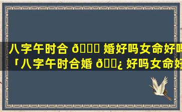 八字午时合 🍁 婚好吗女命好吗「八字午时合婚 🌿 好吗女命好吗婚姻如何」